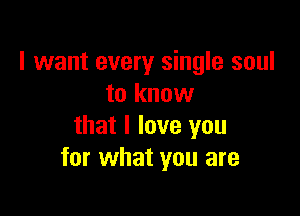 I want every single soul
to know

that I love you
for what you are