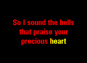 So I sound the bells

that praise your
precious heart