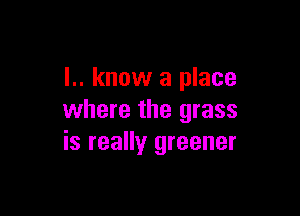 I.. know a place

where the grass
is really greener