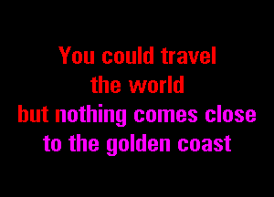 You could travel
the world

but nothing comes close
to the golden coast