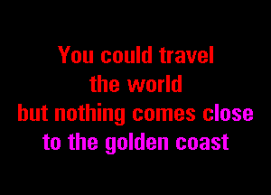 You could travel
the world

but nothing comes close
to the golden coast