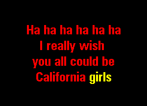 Ha ha ha ha ha ha
I really wish

you all could be
California girls