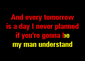 And every tomorrow
is a day I never planned
if you're gonna be
my man understand