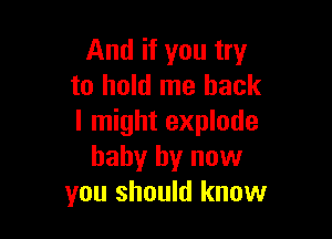 And if you try
to hold me back

I might explode
baby by now
you should know