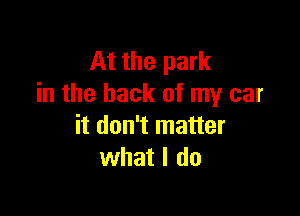 At the park
in the back of my car

it don't matter
what I do