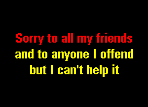 Sorry to all my friends

and to anyone I offend
but I can't help it