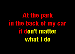 At the park
in the back of my car

it don't matter
what I do