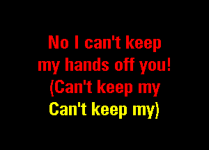 No I can't keep
my hands off you!

(Can't keep my
Can't keep my)