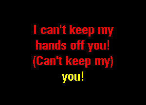 I can't keep my
hands off you!

(Can't keep my)
you!