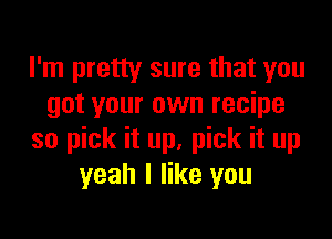 I'm pretty sure that you
got your own recipe

so pick it up, pick it up
yeah I like you