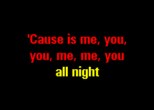 'Cause is me, you,

you, me, me, you
all night