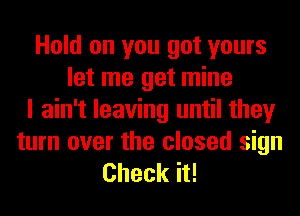 Hold on you got yours
let me get mine
I ain't leaving until they

turn over the closed sign
Check it!