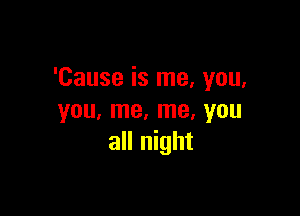 'Cause is me, you,

you, me, me, you
all night