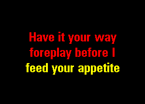 Have it your way

foreplay before I
feed your appetite