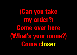 (Can you take
my order?)

Come over here
(What's your name?)
Come closer