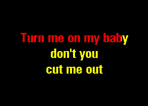 Turn me on my baby

don't you
cut me out