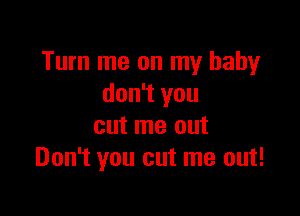 Turn me on my baby
don't you

cut me out
Don't you cut me out!