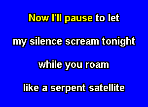 Now I'll pause to let

my silence scream tonight

while you roam

like a serpent satellite