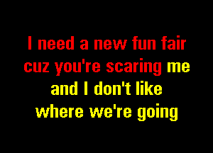 I need a new fun fair
cuz you're scaring me

and I don't like
where we're going