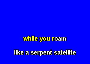 while you roam

like a serpent satellite