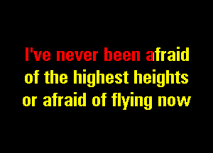 I've never been afraid

of the highest heights
or afraid of flying now