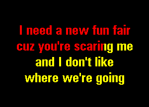 I need a new fun fair
cuz you're scaring me

and I don't like
where we're going