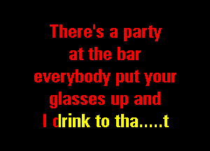 There's a party
at the bar

everybody put your
glasses up and
I drink to tha ..... t