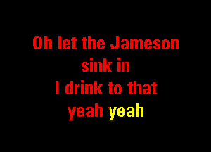 0h let the Jameson
sink in

I drink to that
yeah yeah