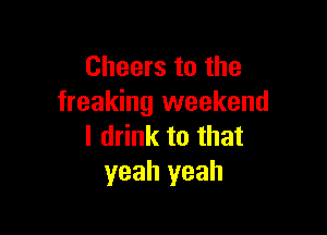 Cheers to the
freaking weekend

I drink to that
yeah yeah