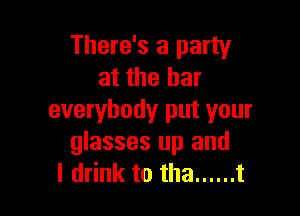 There's a party
at the bar

everybody put your
glasses up and
I drink to tha ...... t