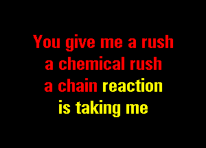You give me a rush
a chemical rush

a chain reaction
is taking me