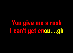 You give me a rush

I can't get enou....gh