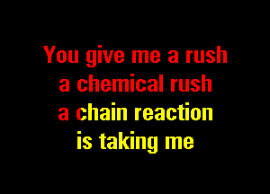 You give me a rush
a chemical rush

a chain reaction
is taking me