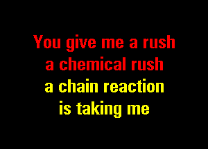 You give me a rush
a chemical rush

a chain reaction
is taking me