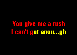You give me a rush

I can't get enou...gh