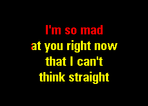 I'm so mad
at you right now

that I can't
think straight