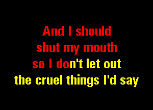 And I should
shut my mouth

so I don't let out
the cruel things I'd say