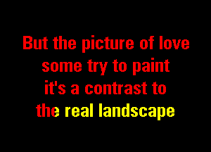 But the picture of love
some try to paint

it's a contrast to
the real landscape