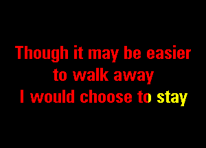 Though it may be easier

to walk away
I would choose to stay