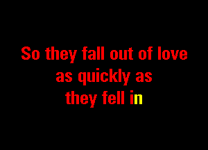 So they fall out of love

as quickly as
they fell in