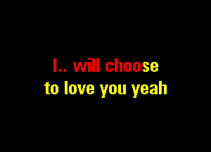 I.. will choose

to love you yeah