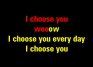 I choose you
wooow

I choose you every day
I choose you