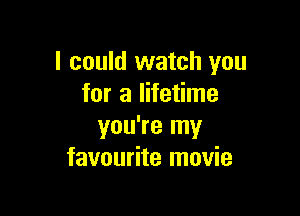 I could watch you
for a lifetime

you're my
favourite movie