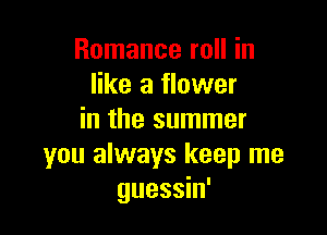 Romance roll in
like a flower

in the summer
you always keep me
guessin'