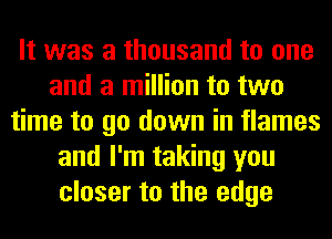 It was a thousand to one
and a million to two
time to go down in flames
and I'm taking you
closer to the edge