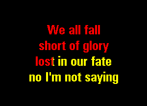 We all fall
short of glory

lost in our fate
no I'm not saying