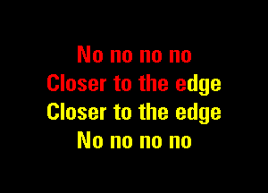 No no no no
Closer to the edge

Closer to the edge
No no no no