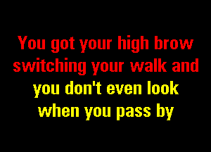 You got your high brow
switching your walk and
you don't even look
when you pass by