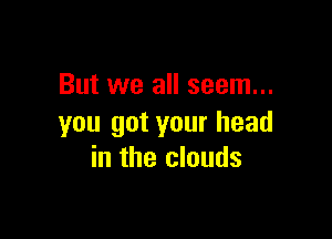 But we all seem...

you got your head
in the clouds
