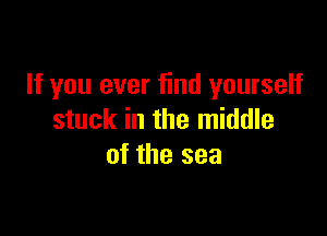 If you ever find yourself

stuck in the middle
of the sea